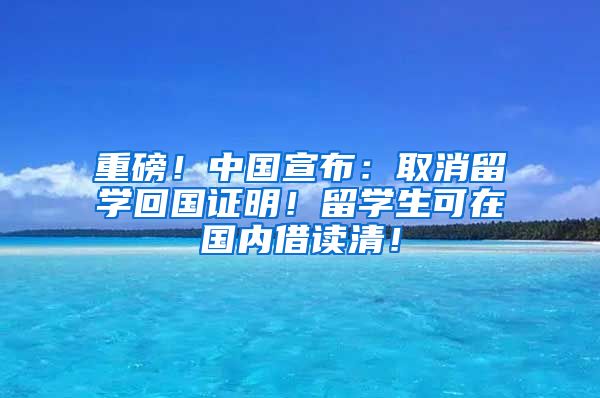 重磅！中国宣布：取消留学回国证明！留学生可在国内借读清！