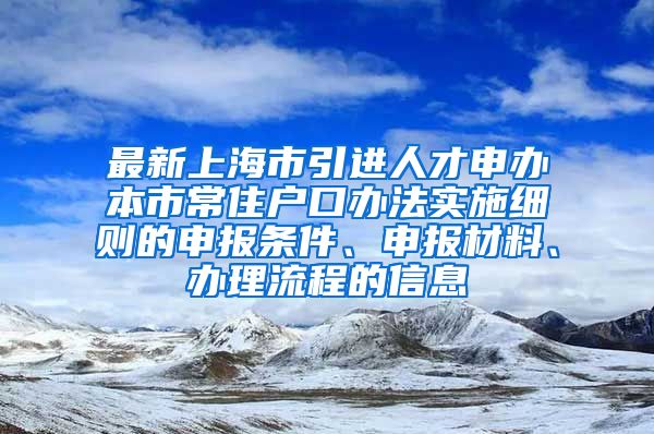 最新上海市引进人才申办本市常住户口办法实施细则的申报条件、申报材料、办理流程的信息