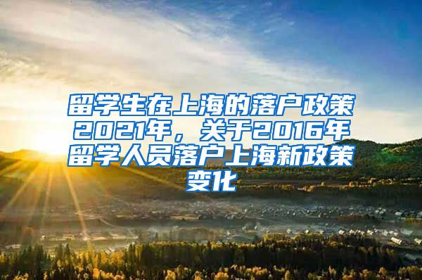 留学生在上海的落户政策2021年，关于2016年留学人员落户上海新政策变化