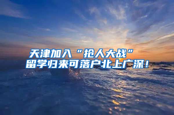 天津加入“抢人大战” 留学归来可落户北上广深！