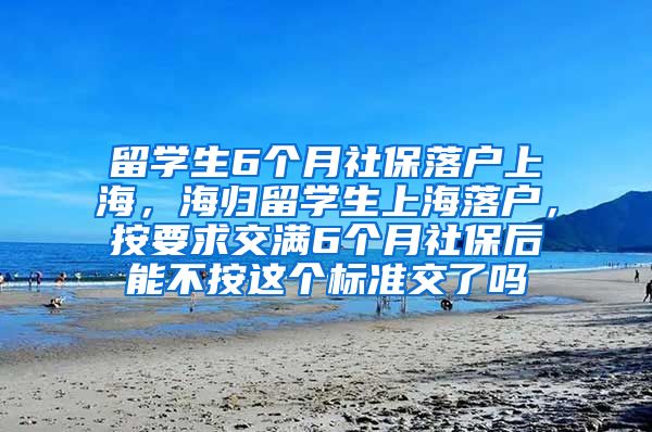 留学生6个月社保落户上海，海归留学生上海落户，按要求交满6个月社保后能不按这个标准交了吗