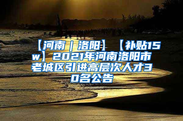 【河南｜洛阳】【补贴15w】2021年河南洛阳市老城区引进高层次人才30名公告