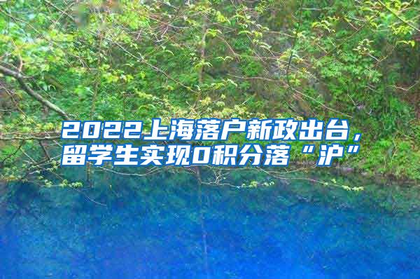 2022上海落户新政出台，留学生实现0积分落“沪”