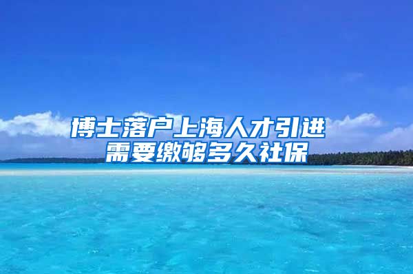 博士落户上海人才引进 需要缴够多久社保