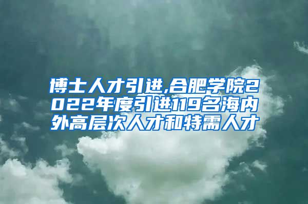 博士人才引进,合肥学院2022年度引进119名海内外高层次人才和特需人才