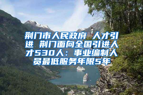 荆门市人民政府 人才引进 荆门面向全国引进人才530人：事业编制人员最低服务年限5年