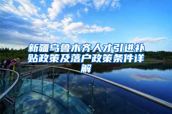 新疆乌鲁木齐人才引进补贴政策及落户政策条件详解