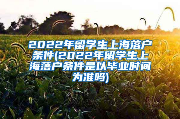 2022年留学生上海落户条件(2022年留学生上海落户条件是以毕业时间为准吗)