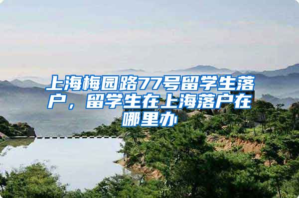 上海梅园路77号留学生落户，留学生在上海落户在哪里办