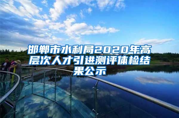 邯郸市水利局2020年高层次人才引进测评体检结果公示