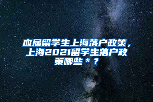 应届留学生上海落户政策，上海2021留学生落户政策哪些＊？