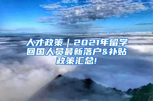 人才政策｜2021年留学回国人员最新落户&补贴政策汇总!