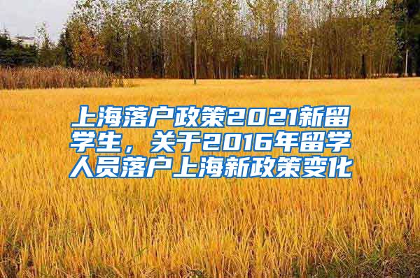 上海落户政策2021新留学生，关于2016年留学人员落户上海新政策变化