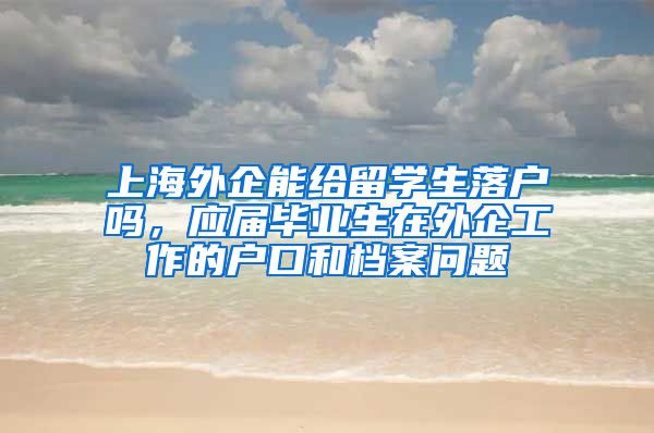 上海外企能给留学生落户吗，应届毕业生在外企工作的户口和档案问题