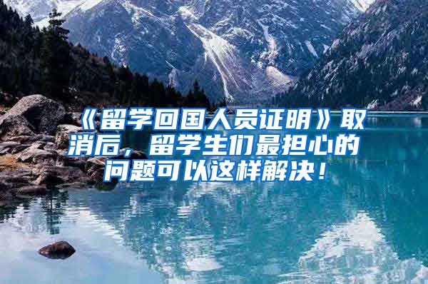 《留学回国人员证明》取消后，留学生们最担心的问题可以这样解决！