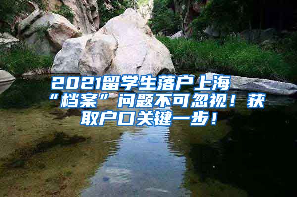 2021留学生落户上海“档案”问题不可忽视！获取户口关键一步！