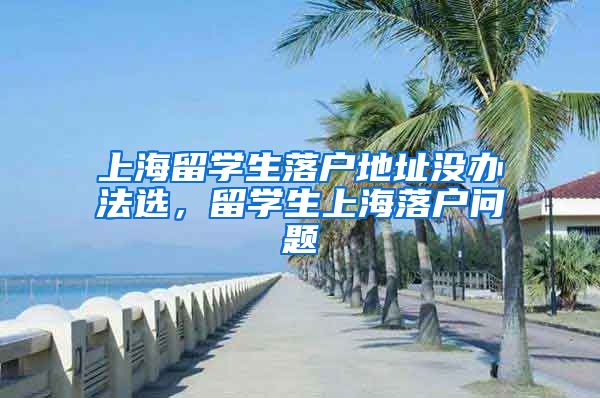 上海留学生落户地址没办法选，留学生上海落户问题