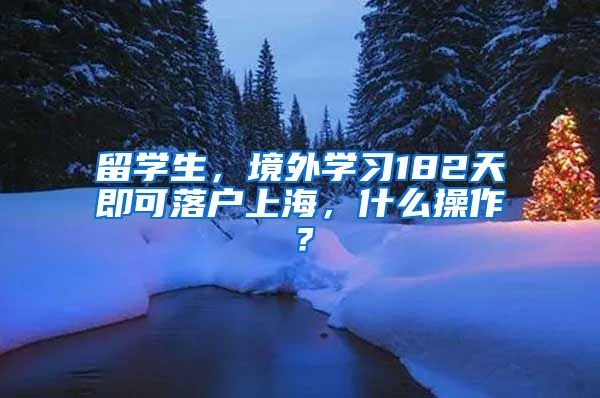 留学生，境外学习182天即可落户上海，什么操作？