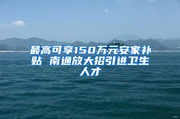 最高可享150万元安家补贴 南通放大招引进卫生人才