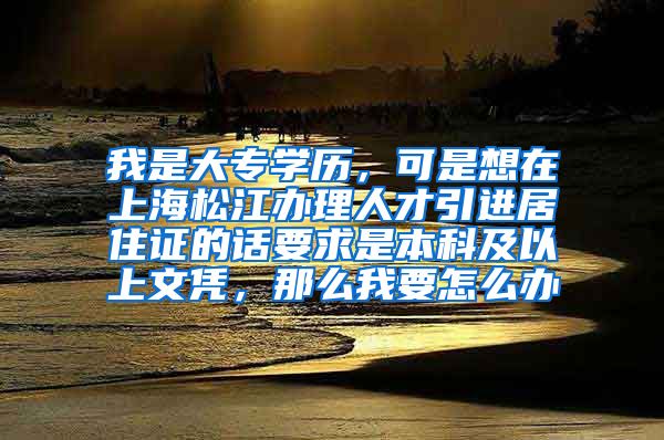 我是大专学历，可是想在上海松江办理人才引进居住证的话要求是本科及以上文凭，那么我要怎么办