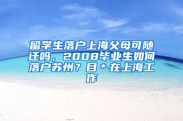 留学生落户上海父母可随迁吗，2008毕业生如何落户苏州？目＊在上海工作