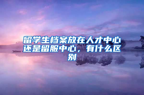 留学生档案放在人才中心还是留服中心，有什么区别