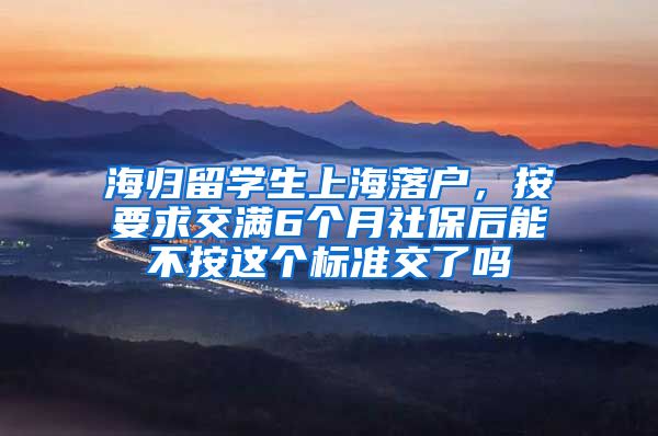 海归留学生上海落户，按要求交满6个月社保后能不按这个标准交了吗