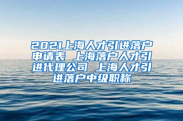 2021上海人才引进落户申请表 上海落户人才引进代理公司 上海人才引进落户中级职称