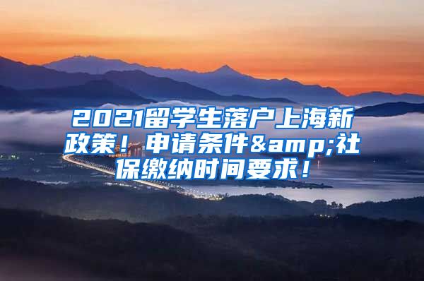 2021留学生落户上海新政策！申请条件&社保缴纳时间要求！