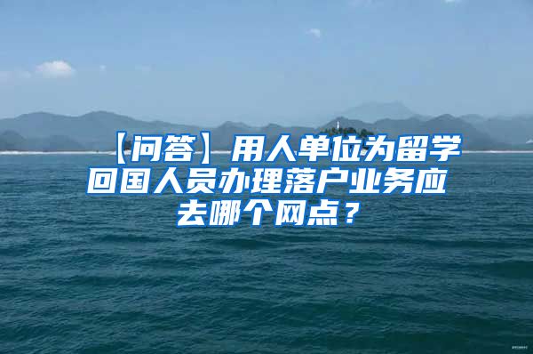 【问答】用人单位为留学回国人员办理落户业务应去哪个网点？