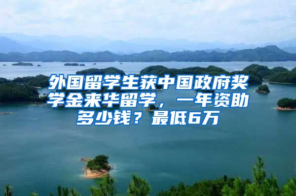 外国留学生获中国政府奖学金来华留学，一年资助多少钱？最低6万