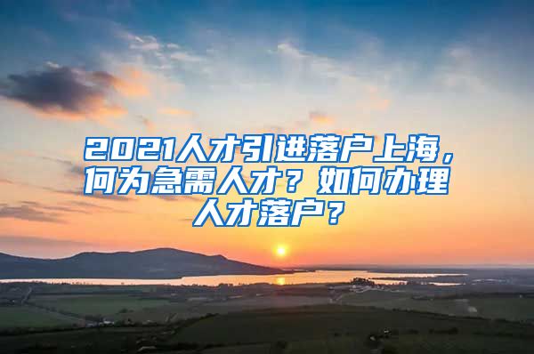 2021人才引进落户上海，何为急需人才？如何办理人才落户？