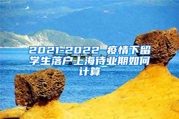 2021-2022 疫情下留学生落户上海待业期如何计算