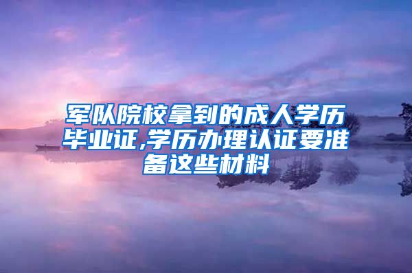 军队院校拿到的成人学历毕业证,学历办理认证要准备这些材料