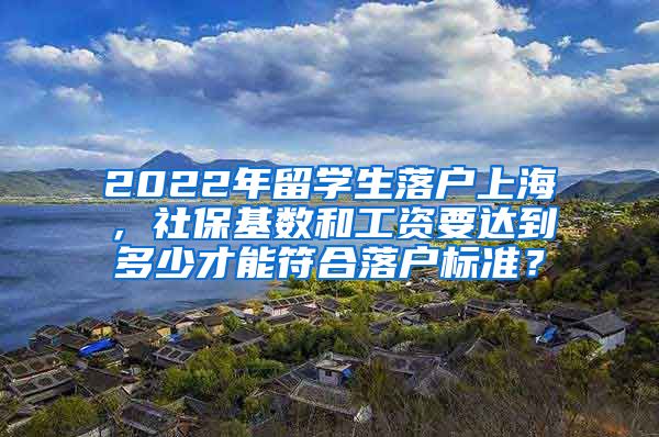 2022年留学生落户上海，社保基数和工资要达到多少才能符合落户标准？