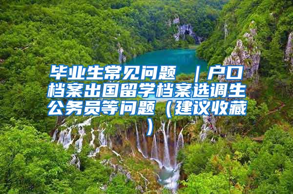 毕业生常见问题 ｜户口档案出国留学档案选调生公务员等问题（建议收藏）