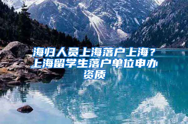 海归人员上海落户上海？上海留学生落户单位申办资质