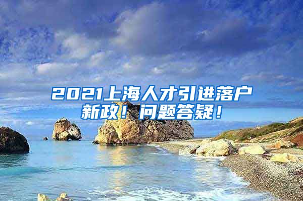 2021上海人才引进落户新政！问题答疑！