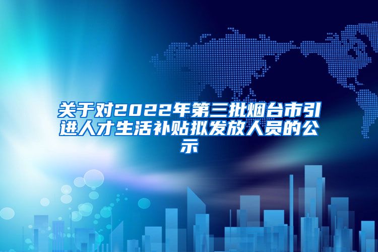 关于对2022年第三批烟台市引进人才生活补贴拟发放人员的公示