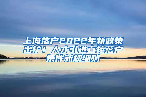 上海落户2022年新政策出炉！人才引进直接落户条件新规细则