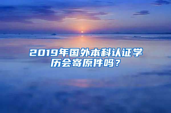 2019年国外本科认证学历会寄原件吗？