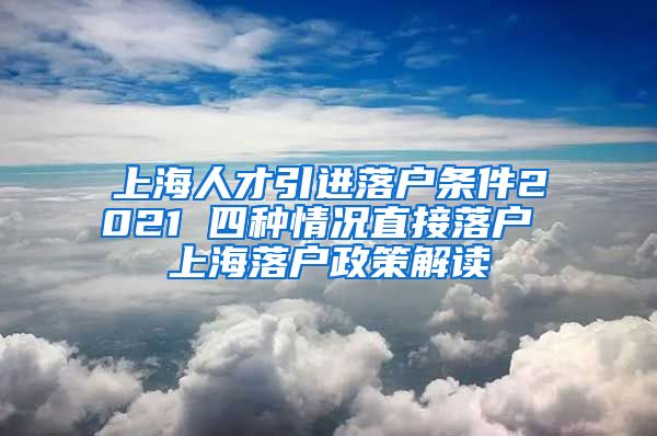 上海人才引进落户条件2021 四种情况直接落户 上海落户政策解读