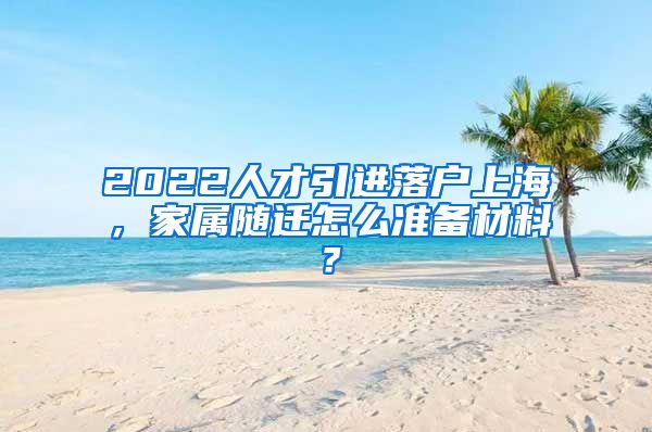 2022人才引进落户上海，家属随迁怎么准备材料？