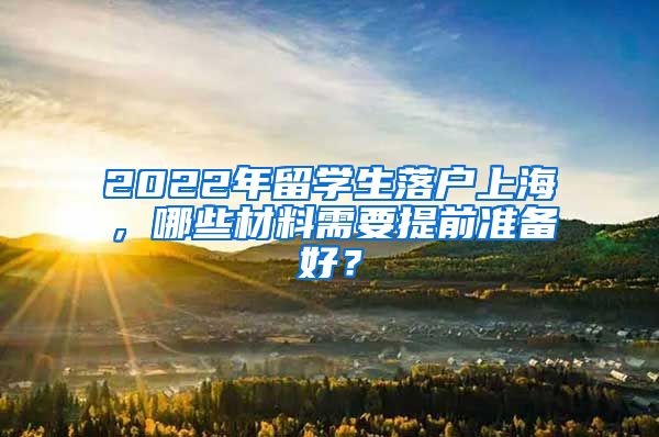 2022年留学生落户上海，哪些材料需要提前准备好？