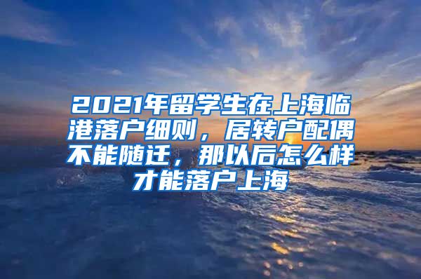 2021年留学生在上海临港落户细则，居转户配偶不能随迁，那以后怎么样才能落户上海