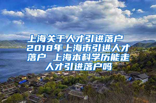 上海关于人才引进落户 2018年上海市引进人才落户 上海本科学历能走人才引进落户吗