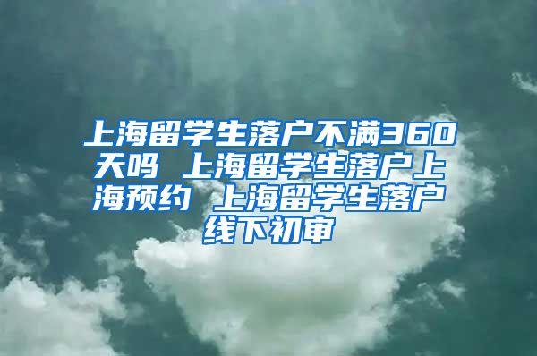 上海留学生落户不满360天吗 上海留学生落户上海预约 上海留学生落户线下初审