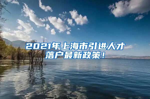 2021年上海市引进人才落户最新政策！