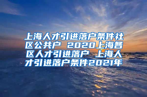 上海人才引进落户条件社区公共户 2020上海各区人才引进落户 上海人才引进落户条件2021年