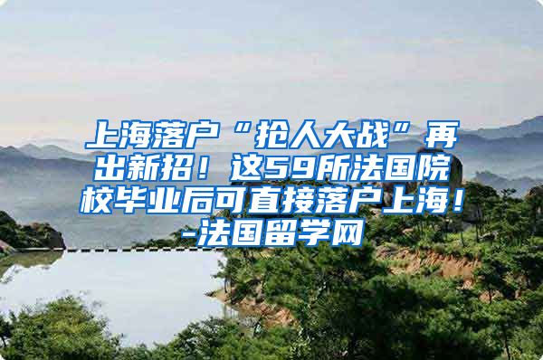 上海落户“抢人大战”再出新招！这59所法国院校毕业后可直接落户上海！-法国留学网